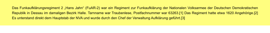 Das Funkaufklärungsregiment 2 „Hans Jahn“ (FuAR-2) war ein Regiment zur Funkaufklärung der Nationalen Volksarmee der Deutschen Demokratischen Republik in Dessau im damaligen Bezirk Halle. Tarnname war Traubenlese, Postfachnummer war 63263.[1] Das Regiment hatte etwa 1620 Angehörige.[2] Es unterstand direkt dem Hauptstab der NVA und wurde durch den Chef der Verwaltung Aufklärung geführt.[3]