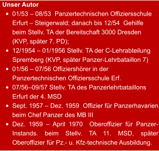 Unser Autor •	01/53 – 08/53  Panzertechnischen Offiziersschule Erfurt – Steigerwald; danach bis 12/54  Gehilfe beim Stellv. TA der Bereitschaft 3000 Dresden (KVP, später 7. PD);  •	12/1954 – 01/1956 Stellv. TA der C-Lehrabteilung Spremberg (KVP, später Panzer-Lehrbataillon 7) •	01/56 – 07/56 Offiziershörer in der Panzertechnischen Offiziersschule Erf. •	07/56–09/57 Stellv. TA des Panzerlehrbataillons Erfurt der 4. MSD •	Sept. 1957 – Dez. 1959  Offizier für Panzerhavarien beim Chef Panzer des MB III •	Dez. 1959 – April 1970  Oberoffizier für Panzer-Instands. beim Stellv. TA 11. MSD, später Oberoffizier für Pz.- u. Kfz-technische Ausbildung.