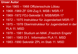 Unser Autor •	Von 1965 – 1968 Offiziersschule Löbau •	1968 -1969 ZF GW-Zug II. MSB / MSR-17 •	1969 -1972 FDJ-Sekretär II. MSB/MSR-17 •	1972 – 1975 Instrukteur für Jugendarbeit MSR-17 •	1975 – 1978 Oberinstrukteur für Jugendarbeit in der PLA 11. MSD •	1978 – 1981 Studium an MAK „Friedrich Engels“ •	1981 – 1983 OI f.  Information PLA 11. MSD •	1983 -1990 Sekretär ZPL im Stab 11. MSD