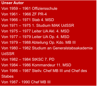 Unser Autor Von 1959 – 1961 Offiziersschule Von 1961 -  1966 ZF PR-4 Von 1966 – 1971 Stab 4. MSD Von 1971 – 1975 1. Studium MAK UdSSR Von 1975 – 1977 Leiter UA Akl. 4. MSD Von 1977 – 1979 Leiter UA Op. 4. MSD Von 1979 – 1988 Abteilung Op. Kdo. MB III Von 1980 – 1982 Studium an Generalstabsakademie UdSSR Von 1982 – 1984 StKSC 7. PD Von 1984 – 1986 Kommandeur 11. MSD Von 1986 – 1987 Stellv. Chef MB III und Chef des Stabes Von 1987 - 1990 Chef MB III
