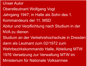 Unser Autor Oberstleutnant Wolfgang Vogt  Jahrgang 1947; in Halle als Sohn des 1. Kommandeurs der 11. MSD Abitur und Verpflichtung nach Studium in der NVA zu dienen  Studium an der Verkehrshochschule in Dresden  dann als Leutnant zum 02/1972 zum Wehrbezirkskommando Halle, Abteilung MTW  1976 Versetzung zur Verwaltung MTW im Ministerium für Nationale Volksarmee